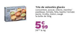 BAS  Trio de veloutés glacés concombre, avocat, chèvre, menthe/ pastèque, tomate, feta, basilic/ tomate jaune, ricotta, melon, sauge la boîte de 150g  599  39 le kg 