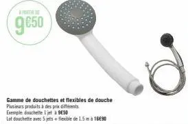 gamme de douchettes et flexibles de douche plusieurs produits à des prix différents  exemple douchette i jet à 9€50  lot douchette avec 5 jets + flexible de 1.5 m à 16€90 