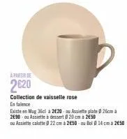 a partir de  2620  collection de vaisselle rose  en falence  existe en mug 36cl à 2€20 ou assiette plate 26cm à 2e90 ou assiette a dessert @ 20 cm à 2650  ou assiette calotte @ 22 cm à 250 ou bol 14 c