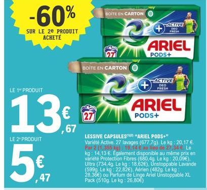 -60%  SUR LE 2e PRODUIT ACHETÉ  LE 1 PRODUIT  LE 2 PRODUIT  5€  ,47  € 27  ,67  BOITE EN CARTON  BOITE EN CARTON  ARIEL  PODS+  LESSIVE CAPSULES "ARIEL PODS+" Variété Active. 27 lavages (677,7g). Le k