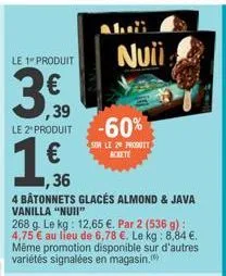 le 1" produit  ,39  le 2 produit  1€  ,36  4 bâtonnets glacés almond & java vanilla "nuii"  268 g. le kg: 12,65 €. par 2 (536 g): 4,75 € au lieu de 6,78 €. le kg: 8,84 €. même promotion disponible sur