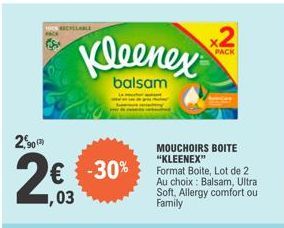 RICHCLABLE  2,90  2€  7,03  Kleenex  balsam  -30%  MOUCHOIRS BOITE "KLEENEX"  2  PACK  Format Boite, Lot de 2 Au choix: Balsam, Ultra Soft, Allergy comfort ou Family  