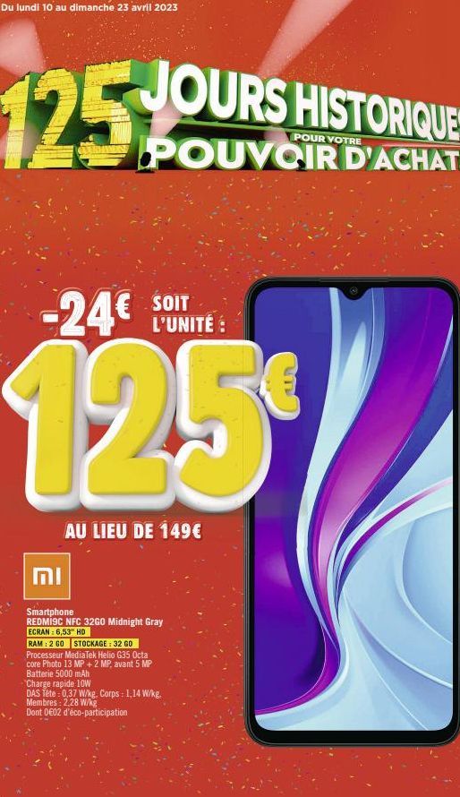 Du lundi 10 au dimanche 23 avril 2023  JOURS HISTORIQUES  POUR VOTRE  POUVOIR D'ACHAT!  125%  SOIT  -24€ L'UNITÉ  125€  וח  AU LIEU DE 149€  Smartphone REDMI9C NFC 32GO Midnight Gray  ECRAN: 6,53" HD 