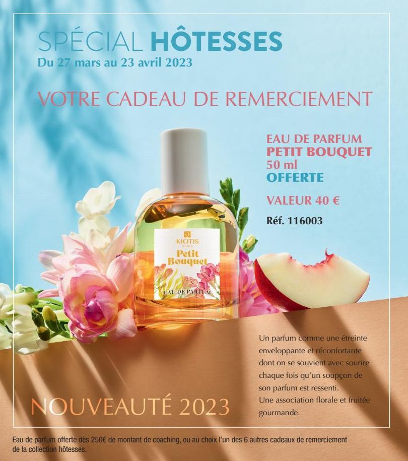 SPÉCIAL HÔTESSES  Du 27 mars au 23 avril 2023  VOTRE CADEAU DE REMERCIEMENT  EAU DE PARFUM PETIT BOUQUET 50 ml OFFERTE  VALEUR 40 €  Réf. 116003  KIOTIS  MARI  Petit Bouquet  EAU DE PARFUM  Un parfum 