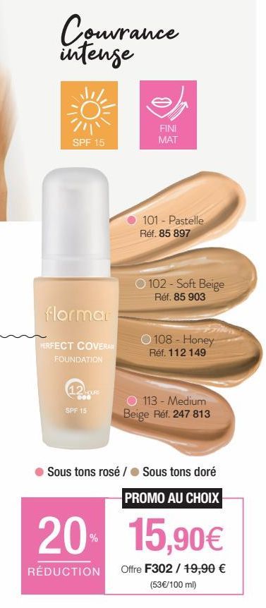 Couvrance intense  SPF 15  flormar  PERFECT COVERA  FOUNDATION  12URE  000  SPF 15  FINI MAT  101 - Pastelle Réf. 85 897  102 - Soft Beige Réf. 85 903  108 - Honey Réf. 112 149  O 113 - Medium Beige R