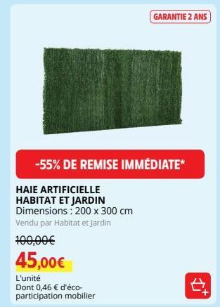 HAIE ARTIFICIELLE HABITAT ET JARDIN Dimensions: 200 x 300 cm  Vendu par Habitat et Jardin  -55% DE REMISE IMMÉDIATE*  100,00€  45,00€  L'unité  Dont 0,46 € d'éco- participation mobilier  GARANTIE 2 AN