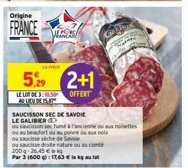 origine  france  la piece  5,29 2+1  offert  le lot de 3: 10,58  au lieu de 15,87€  hlancas  saucisson sec de savoie  le galibier  ou saucisson sec fumé à l'ancienne ou aux noisettes  ou au beaufort o