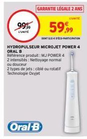 99.99  L'UNITÉ  59,99  DONT 0,33€ D'ÉCO-PARTICIPATION  HYDROPULSEUR MICROJET POWER 4 ORAL B  GARANTIE LEGALE 2 ANS  L'UNITE  Référence produit: MJ POWER 4 2 intensités: Nettoyage normal ou douceur  2 