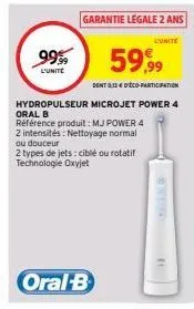 99.99  l'unité  59,99  dont 0,33€ d'éco-participation  hydropulseur microjet power 4 oral b  garantie legale 2 ans  l'unite  référence produit: mj power 4 2 intensités: nettoyage normal ou douceur  2 