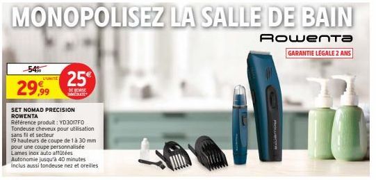 -54%  29,99  D'UNITE  SET NOMAD PRECISION ROWENTA  Référence produit: YD3017F0 Tondeuse cheveux pour utilisation sans fil et secteur  19 hauteurs de coupe de 1 à 30 mm pour une coupe personnalisée Lam