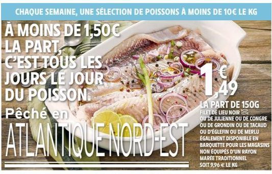 50 DU 12 AU 16 AVRIL  CHAQUE SEMAINE, UNE SÉLECTION DE POISSONS À MOINS DE 10€ LE KG  A MOINS DE 1,50€ LA PART C'EST TOUS LES JOURS LE JOUR DU POISSON Pêché en  ATLANTIQUE NORD-ES  49  LA PART DE 150G