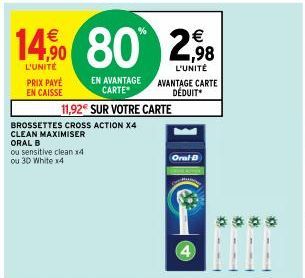 PRIX PAYE EN CAISSE  14% 80 2,98  L'UNITÉ  L'UNITÉ  BROSSETTES CROSS ACTION X4 CLEAN MAXIMISER ORAL B  ou sensitive clean x4 ou 3D White x4  11,92€ SUR VOTRE CARTE  EN AVANTAGE CARTE*  AVANTAGE CARTE 