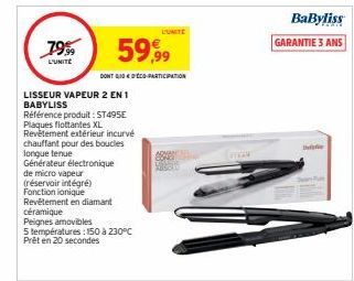 79%9  L'UNITÉ  Générateur électronique  de micro vapeur  LISSEUR VAPEUR 2 EN 1 BABYLISS  Référence produit: ST495E Plaques flottantes XL  Revêtement extérieur incurvé  chauffant pour des boucles longu