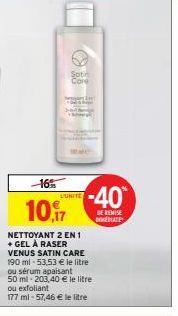 -16%  10.7  Satin Core  NETTOYANT 2 EN 1 + GEL À RASER VENUS SATIN CARE  L'UNITE  190 ml-53,53 € le litre  ou sérum apaisant  50 ml-203,40 € le litre ou exfoliant  177 ml-57,46 € le litre  -40  DE REM