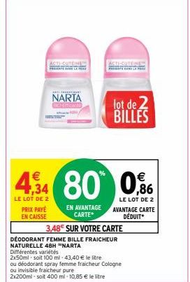 PRIX PAYÉ EN CAISSE  ACTI-CUTGINE  NARTA  EN AVANTAGE CARTE  ACTI-CUTEINE  €  €  4,34 80 0,96  LE LOT DE 2  LE LOT DE 2  AVANTAGE CARTE DÉDUIT*  lot de 2  BILLES  3,48€ SUR VOTRE CARTE  DEODORANT FEMM