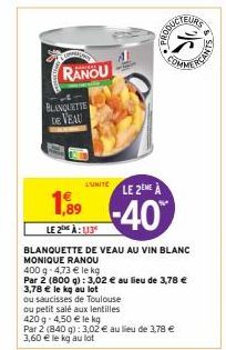 BLANQUETTE DE VEAU  RANOU  L'UNITÉ  1,89  LE 2 À: 113  LE 2EME À  -40%  BLANQUETTE DE VEAU AU VIN BLANC MONIQUE RANOU  400 g 4,73 € le kg  Par 2 (800 g): 3,02 € au lieu de 3,78 €  3,78 € le kg au lot 