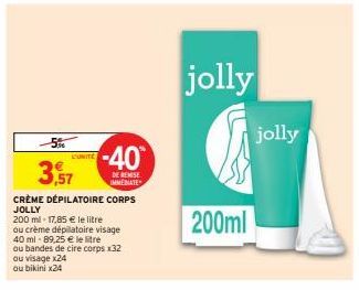 -5%  3,9  3,57  UNITE  -40  DE REMISE IMMEDIATE  CRÈME DÉPILATOIRE CORPS JOLLY  200 ml-17,85 € le litre  ou crème dépilatoire visage  40 ml-89,25 € le litre  ou bandes de cire corps x32  ou visage x24