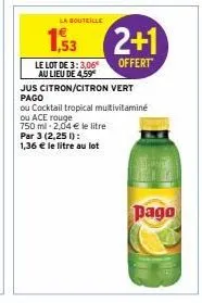 la bouteille  ,53  le lot de 3:3,06€  au lieu de 4,59  jus citron/citron vert pago  2+1  offert  ou cocktail tropical multivitaminé  ou ace rouge  750 ml 2,04 € le litre  par 3 (2,25 1):  1,36 € le li