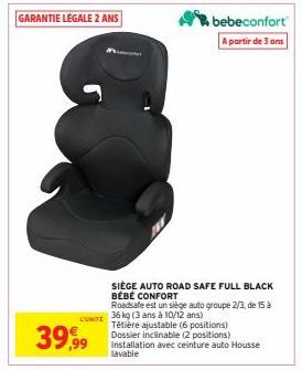 GARANTIE LÉGALE 2 ANS  39,99  bebeconfort  A partir de 3 ans  SIEGE AUTO ROAD SAFE FULL BLACK BÉBÉ CONFORT  LUNTE 36 kg (3 ans à 10/12 ans)  Roadsafe est un siège auto groupe 2/3, de 15 à  Têtière aju