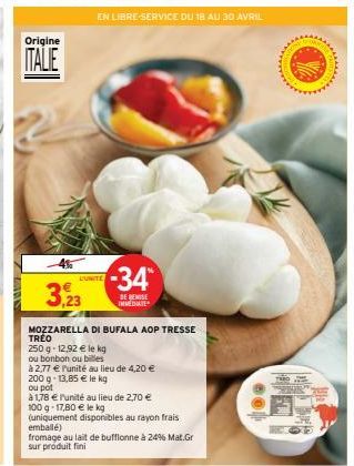 Origine  ITALIE  -4%  3,23  L'UNITE  -34*  DE REMISE IMMEDIATE  MOZZARELLA DI BUFALA AOP TRESSE  250 g -12,92 € le kg  ou bonbon ou billes  à 2,77 € Punité au lieu de 4,20 €  RVICE DU 18 AU 30 AVRIL  