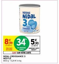 €  8,99 34 593  LA BOITE  LA BOITE AVANTAGE CARTE DÉDUIT  EN AVANTAGE CARTE  3,06 SUR VOTRE CARTE  PRIX PAY ENCAISSE  Nestle  NIDAL  34  Croissance  NIDAL CROISSANCE 3 NESTLÉ  800 g 11,24 € le kg 