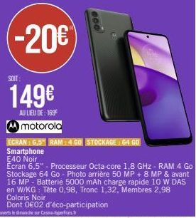 SOIT:  149€  AU LIEU DE: 169€ motorola  ECRAN: 6,5" RAM: 4 GO STOCKAGE: 64 GO  Smartphone E40 Noir  Ecran 6,5" - Processeur Octa-core 1,8 GHz - RAM 4 Go Stockage 64 Go - Photo arrière 50 MP + 8 MP & a