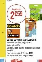à partir de  2€59  scotch  cleopatre  colles scotch et cleopatre plusieurs produits disponibles à des prix varies  exemple: lot 5 batons de colle classic 8gr  à 4669  cléo stick marine 15gx2 à 4€25 po
