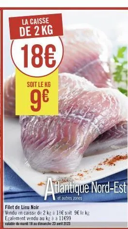 la caisse de 2 kg  18€  soit le kg  ge  atlantique nord-est  et autres zones  filet de lieu noir  vendu en caisse de 2 kg a 18€ soit 9€ le kg egalement vendu au kg à a 11€99 valable du mardi 18 au dim