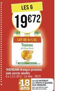 LES 6  19€72  LOT DE 6x1.5L Tropicana  -18  ans  s  TROPICANA Oranges pressées sans sucres ajoutés  6 x 1,5 L (9 L)- Le litre : 2€19  LA LOI INTERDIT LA VENTE D'ALCOOL AUX MINEURS DES CONTROLES SONT 