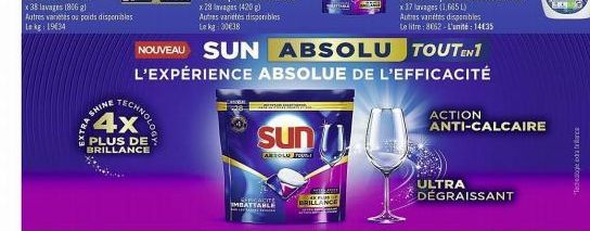 EXTRA SH  SHINE  4x  PLUS DE  BRILLANCE  TECHNOLOG  SERGATITE  NOUVEAU SUN ABSOLU TOUTEN1 L'EXPÉRIENCE ABSOLUE DE L'EFFICACITÉ  Sun 1  ARSOLU FOUN  mad  ANCE  ACTION  ULTRA DÉGRAISSANT  ANTI-CALCAIRE 