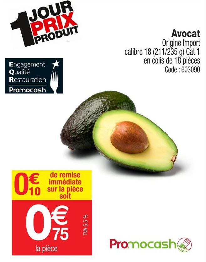 JOUR PRIX  PRODUIT  Engagement Qualité  Restauration  Promocash  0€  de remise immédiate  10 sur la pièce  soit  €  0  75  la pièce  TVA 5,5 %  Avocat Origine Import  calibre 18 (211/235 g) Cat 1 en c