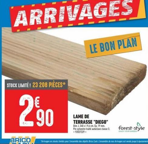 ARRIVAGES  A  STOCK LIMITE! 23 208 PIÈCES  290  LE BON PLAN  LAME DE TERRASSE "DIEGO"  Dim. L 240 x 19,6 cm. Ep. 19 mm. Pin sylvestre traité autoclave classe 3. -92037329- forest-style 