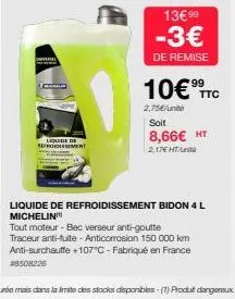 liquide de  refroidissemen  13€99  -3€  de remise  10€ ttc  2,75€/unit soit  8,66€ ht  2,17€ ht  liquide de refroidissement bidon 4 l michelin  tout moteur - bec verseur anti-goutte traceur anti-fuite