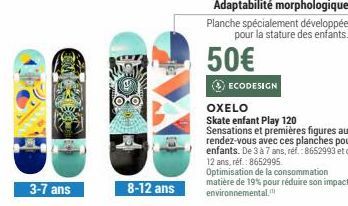 3-7 ans  8-12 ans  Adaptabilité morphologique Planche spécialement développée pour la stature des enfants.  50€  ECODESIGN  matière de 19% pour réduire son impact environnemental. 