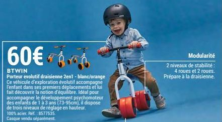 60€ 6  BTWIN  Porteur evolutif draisienne 2en1 - blanc/orange Ce véhicule d'exploration évolutif accompagne l'enfant dans ses premiers déplacements et lui fait découvrir la notion d'équilibre. Idéal p