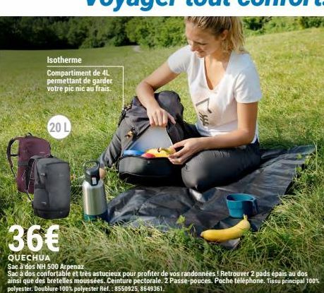 Isotherme  Compartiment de 4L permettant de garder votre pic nic au frais.  20 L  36€  QUECHUA  Sac à dos NH 500 Arpenaz  Sac a dos confortable et très astucieux pour profiter de vos randonnées! Retro