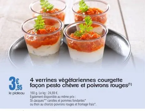 395  le plateau 160 g. le kg: 24,69 €.  4 verrines végétariennes courgette  également disponible au même prix: st-jacques carottes et pommes fondantes*  ou thon au chorizo poivrons rouges et fromage f