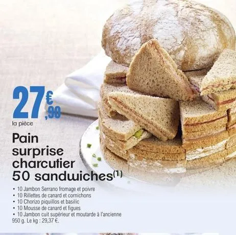 27%  la pièce  pain surprise charcutier  50 sandwiches(¹)  • 10 jambon serrano fromage et poivre  • 10 rillettes de canard et cornichons  • 10 chorizo piquillos et basilic  • 10 mousse de canard et fi