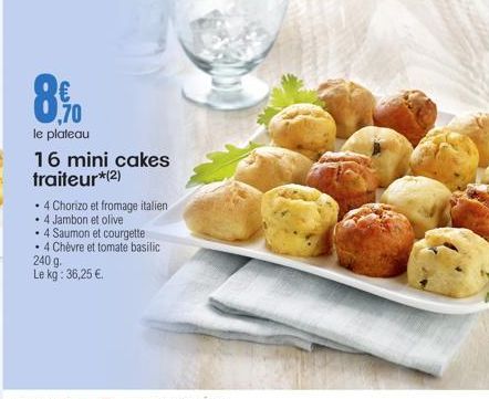 8.90  le plateau  16 mini cakes traiteur*(2)  • 4 Chorizo et fromage italien  • 4 Jambon et olive  . 4 Saumon et courgette  • 4 Chèvre et tomate basilic  240 g. Le kg: 36,25 € 