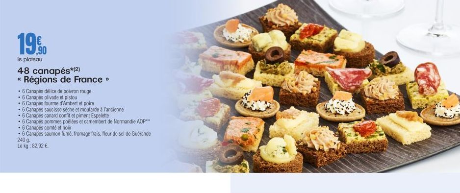 19.0  le plateau  48 canapés*(2)  « Régions de France >>  • 6 Canapés délice de poivron rouge  • 6 Canapés olivade et pistou  6 Canapés fourme d'Ambert et poire  • 6 Canapés saucisse sèche et moutarde