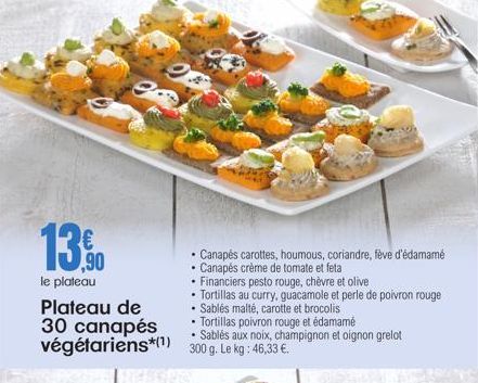 13.0  le plateau Plateau de  30 canapés  • Tortillas poivron rouge et édamamé  •  végétariens*(¹) 300 g. Le kg: 46,33 €.  .  Canapés carottes, houmous, coriandre, fève d'édamamé  • Canapés crème de to