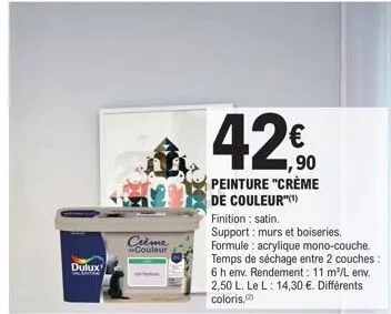 dulux  crème couleur  1,90 peinture "crème de couleur(¹)  finition : satin.  support: murs et boiseries. formule: acrylique mono-couche. temps de séchage entre 2 couches: 6 h env. rendement: 11 m²/l e