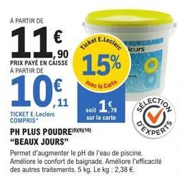 à partir de  11  ,90  prix payé en caisse à partir de  10€  ticket e.leclerc compris  15%  avec la carte  ph plus poudre(8910) "beaux jours"  permet d'augmenter le ph de l'eau de piscine. améliore le 
