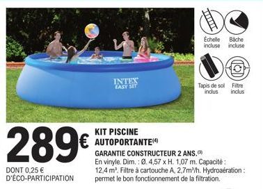 289€  DONT 0,25 € D'ÉCO-PARTICIPATION  INTEX EASY SET  KIT PISCINE  € AUTOPORTANTE  GARANTIE CONSTRUCTEUR 2 ANS.  En vinyle. Dim.: Ø. 4,57 x H. 1,07 m. Capacité: 12,4 m³. Filtre à cartouche A, 2,7m/h.