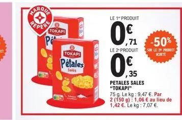 * pepere  tokapi  tokapi  pétales  salés  le 1" produit  0€  71  0.  35  petales sales "tokapi"  -50%  le 2+ produit sur le 20 produit achete  75 g. le kg: 9,47 €. par 2 (150 g): 1,06 € au lieu de 1,4