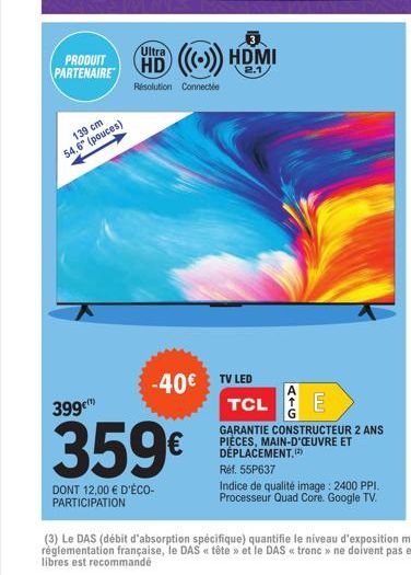 PRODUIT PARTENAIRE  139 cm 54.6" (pouces)  HD ((())) HDMI  2.1  Résolution Connecte  -40€ TV LED TCL E  399¹  359€  DONT 12,00 € D'ÉCO-PARTICIPATION  GARANTIE CONSTRUCTEUR 2 ANS PIÈCES, MAIN-D'ŒUVRE E