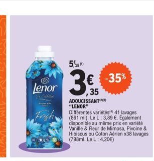 5,15m  Lenor ,35  3€  Frigh  ADOUCISSANT "LENOR"  Différentes variétés 41 lavages (861 ml). Le L: 3,89 €. Également disponible au même prix en variété Vanille & Fleur de Mimosa, Pivoine & Hibiscus ou 