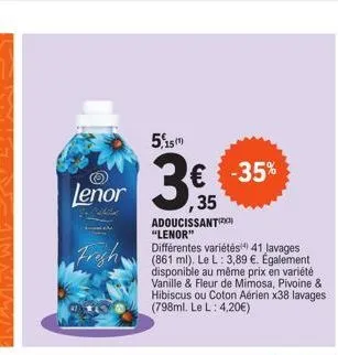 5,15m  lenor ,35  3€  frigh  adoucissant "lenor"  différentes variétés 41 lavages (861 ml). le l: 3,89 €. également disponible au même prix en variété vanille & fleur de mimosa, pivoine & hibiscus ou 