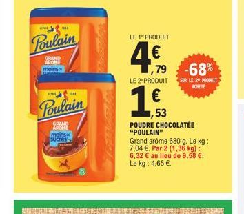 w  GRAND AROME moins  Poulain  HE  Poulain  GRAND AROME  moins Sucres  LE 1 PRODUIT  4€  ,79 -68%  LE 2" PRODUIT  €  ,53  SUR LE 20 PRODUIT ACHETE  POUDRE CHOCOLATEE "POULAIN"  Grand arome 680 g. Le k