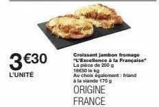 3€30  l'unité  croissant jambon fromage "l'excellence à la française" la pièce de 200 g 16€50 lo kg au choix également: friand à la viande 170 g  origine france 
